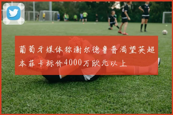葡萄牙媒体称谢尔德鲁普渴望英超本菲卡标价4000万欧元以上