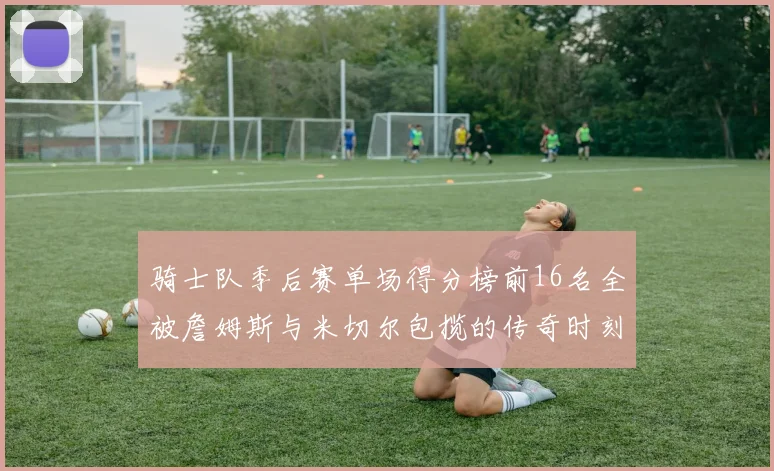 骑士队季后赛单场得分榜前16名全被詹姆斯与米切尔包揽的传奇时刻