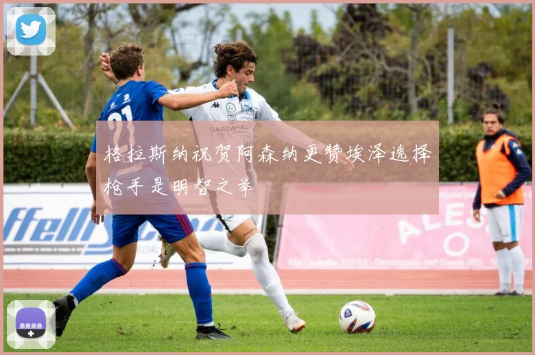 格拉斯纳祝贺阿森纳更赞埃泽选择枪手是明智之举