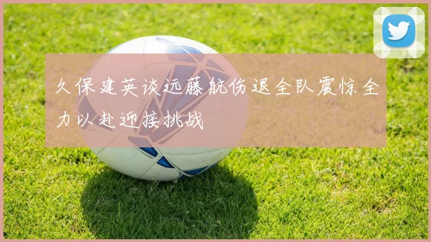 久保建英谈远藤航伤退全队震惊全力以赴迎接挑战