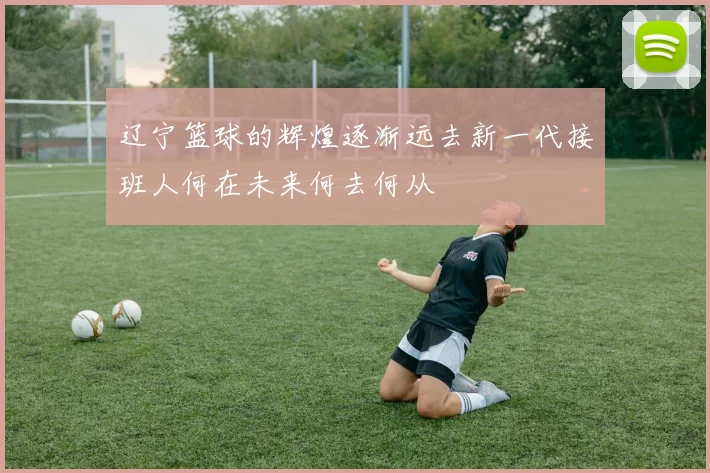 辽宁篮球的辉煌逐渐远去新一代接班人何在未来何去何从