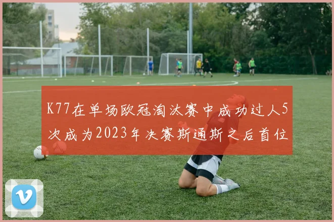 K77在单场欧冠淘汰赛中成功过人5次成为2023年决赛斯通斯之后首位球员