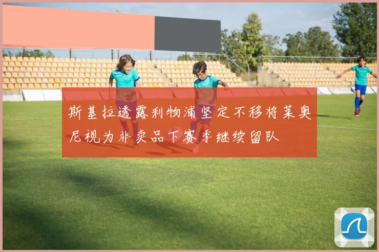 斯基拉透露利物浦坚定不移将莱奥尼视为非卖品下赛季继续留队