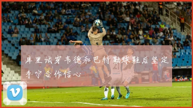库里试穿韦德和巴特勒球鞋后坚定李宁合作信心