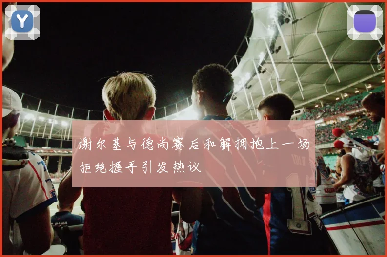 谢尔基与德尚赛后和解拥抱上一场拒绝握手引发热议