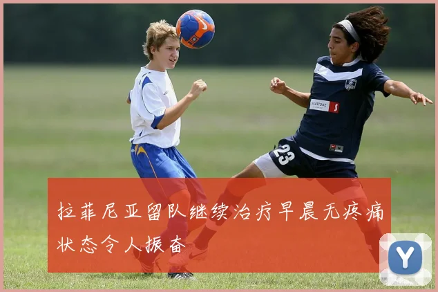 拉菲尼亚留队继续治疗早晨无疼痛状态令人振奋