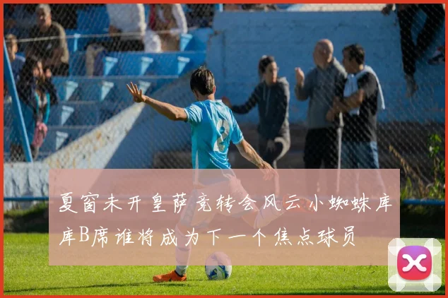 夏窗未开皇萨竞转会风云小蜘蛛库库B席谁将成为下一个焦点球员