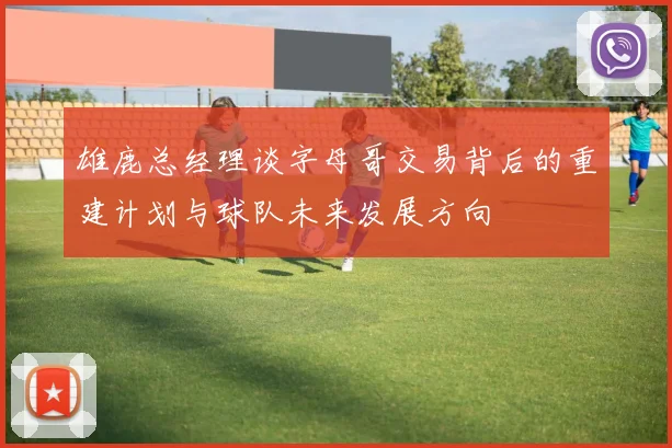 雄鹿总经理谈字母哥交易背后的重建计划与球队未来发展方向